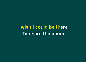 I wish I could be there

To share the moon