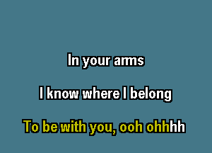 In your arms

I know where I belong

To be with you, ooh ohhhh