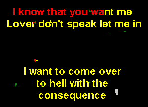 I know that youwant me
Lover ddn't speak let me in

..

I want to come over
to hell withthe
consequence '
