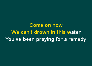 Come on now
We can't drown in this water

You've been praying for a remedy