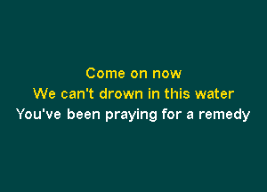 Come on now
We can't drown in this water

You've been praying for a remedy