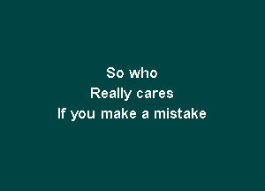 So who
Really cares

If you make a mistake