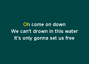 Oh come on down
We can't drown in this water

It's only gonna set us free