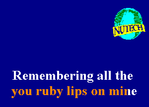 Remembering all the
you ruby lips on mine