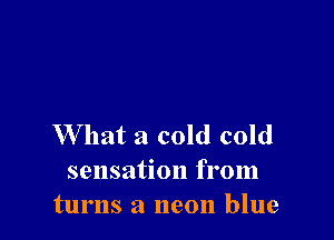 W hat a cold cold
sensation from
turns a neon blue