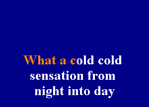 W hat a cold cold
sensation from
night into day