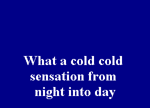W hat a cold cold
sensation from
night into day