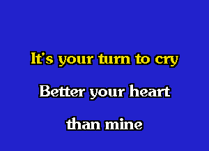 It's your turn to cry

Better your heart

than mine
