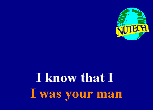 I know that I
I was your man