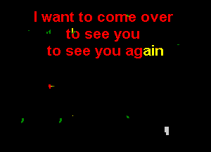 I want to come over
-' tb see you
to see you again