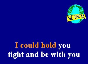 I could hold you
tight and be With you
