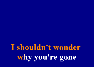 I shouldn't wonder
Why you're gone