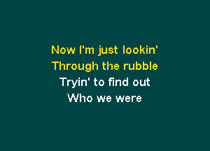 Now I'm just lookin'
Through the rubble

Tryin' to find out
Who we were