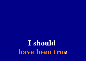I should
have been true