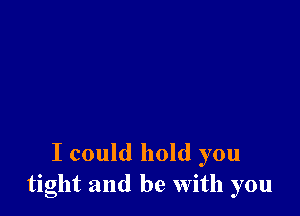I could hold you
tight and be With you