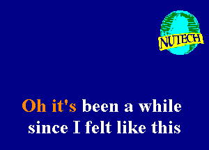 Oh it's been a while
since I felt like this