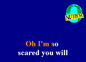 Oh I'm so
scared you will