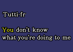 Tutti-fr'

You doni know
What youTe doing to me