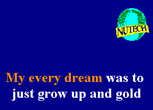 NIy every dream was to
just grow up and gold