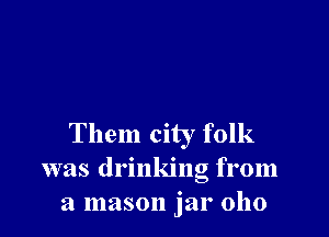 Them city folk
was drinking from
a mason jar 0110