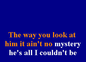 The way you look at

him it ain't no mystery
he's all I couldn't be