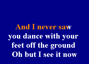 And I never saw
you dance With your
feet off the ground
Oh but I see it now