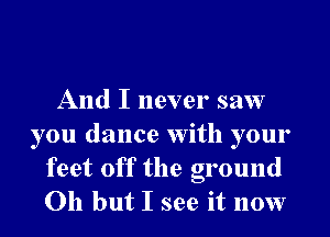 And I never saw
you dance With your
feet off the ground
Oh but I see it now