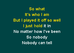 So what
It's who I am
But I played it off so well
Ijust hold it in

No matter how I've been
80 nobody
Nobody can tell