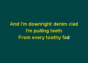 And I'm downright denim clad
I'm pulling teeth

From every toothy fad