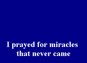 I prayed for miracles
that never came