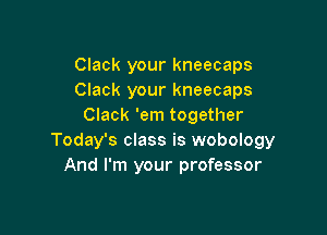 Clack your kneecaps
Clack your kneecaps
Clack 'em together

Today's class is wobology
And I'm your professor