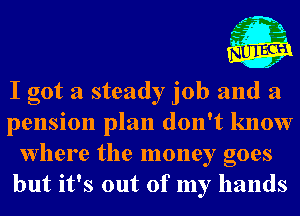 I got a steady job and a
pension plan don't know
Where the money goes
but it's out of my hands