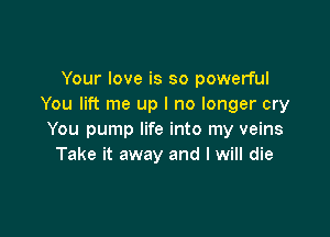 Your love is so powerful
You lift me up I no longer cry

You pump life into my veins
Take it away and I will die