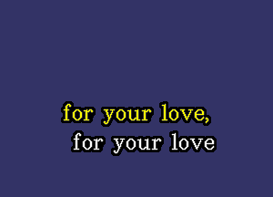 for your love,
for your love