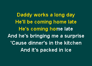Daddy works a long day
He'll be coming home late
He's coming home late
And he's bringing me a surprise
'Cause dinner's in the kitchen
And it's packed in ice