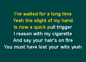 I've waited for a long time

Yeah the slight of my hand

Is now a quick pull trigger

I reason with my cigarette

And say your hair's on fire
You must have lost your wits yeah