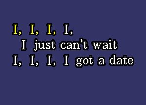 I, I, I, I,
I just can t wait

I, I, I, I gotadate