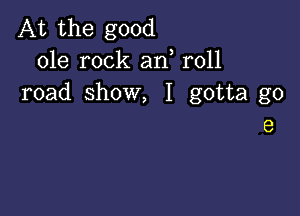 At the good
ole rock an r011
road show, I gotta go

9