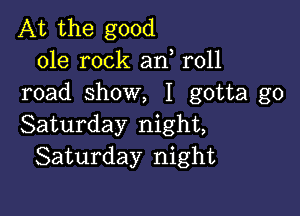 At the good
ole rock an r011
road show, I gotta go

Saturday night,
Saturday night