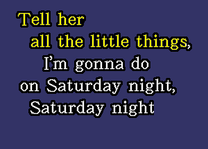 Tell her
all the little things,
Fm gonna do

on Saturday night,
Saturday night