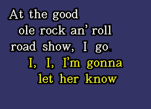 At the good
ole rock an r011
road show, I go

I, I, Fm gonna
let her know