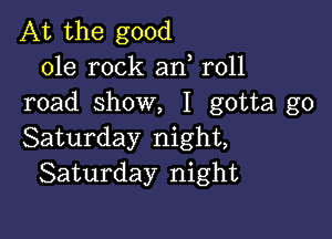 At the good
ole rock an r011
road show, I gotta go

Saturday night,
Saturday night