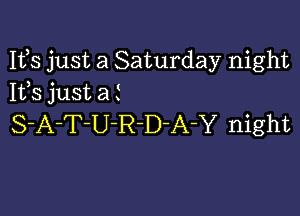 Ifs just a Saturday night
1133 just a t

S-A-T-U-R-D-A-Y night