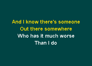 And I know there's someone
Out there somewhere

Who has it much worse
Than I do