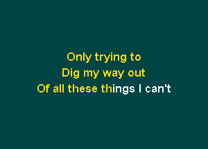 Only trying to
Dig my way out

Of all these things I can't