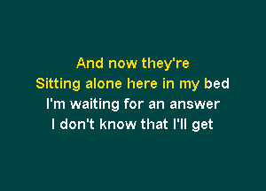 And now they're
Sitting alone here in my bed

I'm waiting for an answer
I don't know that I'll get