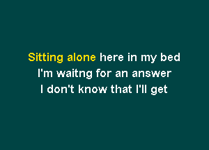 Sitting alone here in my bed
I'm waitng for an answer

I don't know that I'll get