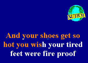 A

C 1
(H 4

f

And your shoes get so
hot you wish your tired
feet were fire proof