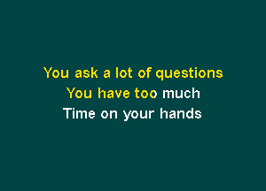 You ask a lot of questions
You have too much

Time on your hands
