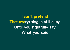I can't pretend
That everything is still okay

Until you rightfully say
What you said